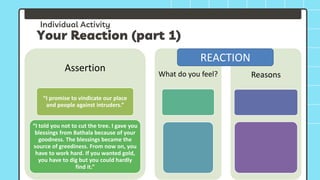 Individual Activity
Your Reaction (part 1)
Assertion
“I promise to vindicate our place
and people against intruders.”
“I told you not to cut the tree. I gave you
blessings from Bathala because of your
goodness. The blessings became the
source of greediness. From now on, you
have to work hard. If you wanted gold,
you have to dig but you could hardly
find it.”
What do you feel? Reasons
REACTION
 