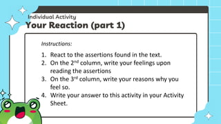 Individual Activity
Your Reaction (part 1)
Instructions:
1. React to the assertions found in the text.
2. On the 2nd column, write your feelings upon
reading the assertions
3. On the 3rd column, write your reasons why you
feel so.
4. Write your answer to this activity in your Activity
Sheet.
 