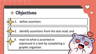Objectives
1. define assertion;
2. identify assertions from the text read; and
3. react to what is asserted or
expressed in a text by completing a
graphic organizer.
 
