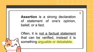 Assertion is a strong declaration
of statement of one’s opinion,
belief, or a fact.
Often, it is not a factual statement
that can be verified, instead it is
something arguable or debatable.
 
