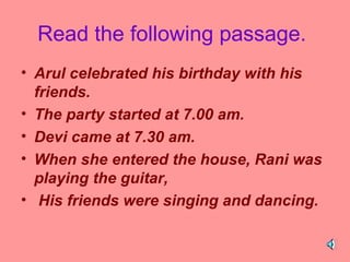 Read the following passage.
• Arul celebrated his birthday with his
friends.
• The party started at 7.00 am.
• Devi came at 7.30 am.
• When she entered the house, Rani was
playing the guitar,
• His friends were singing and dancing.

 