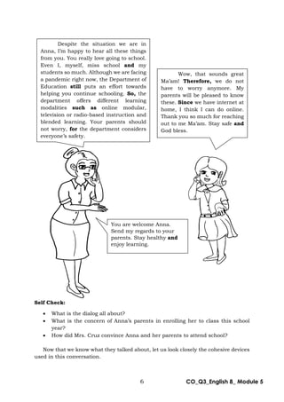 6 CO_Q3_English 8_ Module 5
Self Check:
 What is the dialog all about?
 What is the concern of Anna’s parents in enrolling her to class this school
year?
 How did Mrs. Cruz convince Anna and her parents to attend school?
Now that we know what they talked about, let us look closely the cohesive devices
used in this conversation.
Despite the situation we are in
Anna, I’m happy to hear all these things
from you. You really love going to school.
Even I, myself, miss school and my
students so much. Although we are facing
a pandemic right now, the Department of
Education still puts an effort towards
helping you continue schooling. So, the
department offers different learning
modalities such as online modular,
television or radio-based instruction and
blended learning. Your parents should
not worry, for the department considers
everyone’s safety.
Wow, that sounds great
Ma’am! Therefore, we do not
have to worry anymore. My
parents will be pleased to know
these. Since we have internet at
home, I think I can do online.
Thank you so much for reaching
out to me Ma’am. Stay safe and
God bless.
You are welcome Anna.
Send my regards to your
parents. Stay healthy and
enjoy learning.
 