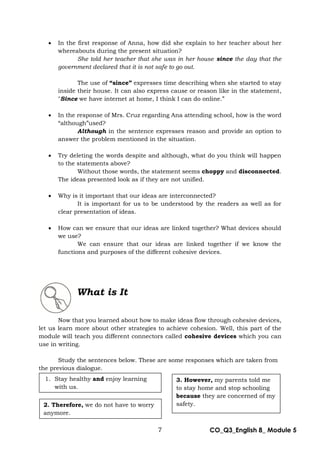 7 CO_Q3_English 8_ Module 5
 In the first response of Anna, how did she explain to her teacher about her
whereabouts during the present situation?
She told her teacher that she was in her house since the day that the
government declared that it is not safe to go out.
The use of “since” expresses time describing when she started to stay
inside their house. It can also express cause or reason like in the statement,
"Since we have internet at home, I think I can do online.”
 In the response of Mrs. Cruz regarding Ana attending school, how is the word
“although”used?
Although in the sentence expresses reason and provide an option to
answer the problem mentioned in the situation.
 Try deleting the words despite and although, what do you think will happen
to the statements above?
Without those words, the statement seems choppy and disconnected.
The ideas presented look as if they are not unified.
 Why is it important that our ideas are interconnected?
It is important for us to be understood by the readers as well as for
clear presentation of ideas.
 How can we ensure that our ideas are linked together? What devices should
we use?
We can ensure that our ideas are linked together if we know the
functions and purposes of the different cohesive devices.
What is It
Now that you learned about how to make ideas flow through cohesive devices,
let us learn more about other strategies to achieve cohesion. Well, this part of the
module will teach you different connectors called cohesive devices which you can
use in writing.
Study the sentences below. These are some responses which are taken from
the previous dialogue.
1. Stay healthy and enjoy learning
with us.
2. Therefore, we do not have to worry
anymore.
3. However, my parents told me
to stay home and stop schooling
because they are concerned of my
safety.
 