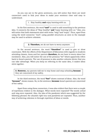8 CO_Q3_English 8_ Module 5
As you can see in the given sentences, you will notice that there are word
connectors used to link your ideas to make your sentence clear and easy to
understand.
In the first sentence, the word “and” is used to add something to the previous
idea. It connects the ideas of “Stay healthy” and “enjoy learning with us.” Also, you
will notice that both statements start with verbs “stay” and “enjoy”. Thus, apart from
using the word connector “and”, using parallel structures as seen in the example
may be used to achieve cohesion.
In the second sentence, the word “therefore” is used to give or show
conclusion. With the efforts of the Department of Education with regards to students
attending classes, Anna and her parents therefore, do not have to worry about her
enrolment. Also, you will notice the use of the pronoun “we” which apparently refers
back to Anna’s parents. The use of pronoun is also another cohesive device that you
can take advantage. When you keep on referring to the same idea, it makes ideas
stick together.
In the third sentence, the word “but” shows contrast of ideas. Also, the word
“because” shows reason. So, in the sentence, because Anna’s parents are concerned
of her safety.
Apart from using these connectors, it was also evident that there were a couple
of repetitions evident in the dialogue. What words were repeated? The words school
and stay were repeated. Also, the idea of the pandemic which was suggested by the
following phrases the situation right now and pandemic are repeated. Thus, another
way of achieving cohesion is through repetition of ideas or words.
1. Stay healthy and enjoy learning with us.
2. Therefore, we do not have to worry anymore.
3. However, my parents told me to stay home and stop schooling because
they are concerned of my safety.
 