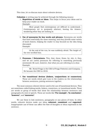 9 CO_Q3_English 8_ Module 5
This time, let us discuss more about cohesive devices.
Cohesion in writing may be achieved through the following means:
1. Repetition of words or ideas. This helps to focus your ideas and to
keep your reader on track.
Example:
2. Use of synonyms for key words and phrases. Synonyms are words
that have essentially the same meaning, and they provide some variety
of word choices, helping the reader to stay focused on the idea being
discussed.
Example:
3. Pronouns / Determiners. This, that, these, those, he, she, it, they,
and we are useful pronouns for referring to something previously
mentioned. Be sure, however, that what you are referring to is clear.
Example:
4. Use transitional devices (linkers, conjunctions or connectors).
These are words which give cues to the readers on the relationships
between sentences, joining sentences together.
The most common cohesive device used is the use of transitional devices. They
are sometimes called linking words, linkers, connectors, or transitional words. These
are words or group of words that show the relationship between sentences and
paragraphs of a text or speech. These are words like ‘For example’, ‘In conclusion’,
‘however’, and ‘moreover’.
We use them to link sentences, paragraphs or any pieces of texts. In other
words, cohesive devices make our ideas coherent, consistent and organized.
Inappropriate use of these can affect the flow of thoughts or ideas expressed in the
sentence.
Most people find contemporary art difficult to understand.
Contemporary art is purposely abstract, leaving the viewers
wondering what they are looking at.
At the end of the run, he was suddenly afraid. The height of
the tree terrified him.
Mr. Noviel Fraga is the CEO of Fraga Fisheries and Company.
He became the CEO in 2018.
 