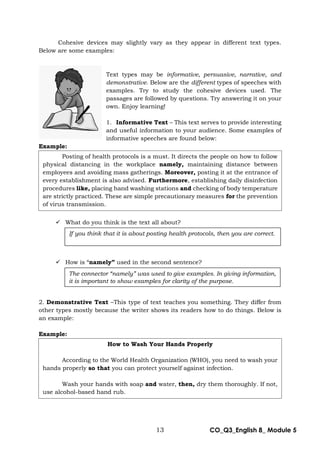 13 CO_Q3_English 8_ Module 5
Cohesive devices may slightly vary as they appear in different text types.
Below are some examples:
Text types may be informative, persuasive, narrative, and
demonstrative. Below are the different types of speeches with
examples. Try to study the cohesive devices used. The
passages are followed by questions. Try answering it on your
own. Enjoy learning!
1. Informative Text – This text serves to provide interesting
and useful information to your audience. Some examples of
informative speeches are found below:
Example:
 What do you think is the text all about?
 How is “namely” used in the second sentence?
2. Demonstrative Text –This type of text teaches you something. They differ from
other types mostly because the writer shows its readers how to do things. Below is
an example:
Example:
If you think that it is about posting health protocols, then you are correct.
The connector “namely” was used to give examples. In giving information,
it is important to show examples for clarity of the purpose.
Posting of health protocols is a must. It directs the people on how to follow
physical distancing in the workplace namely, maintaining distance between
employees and avoiding mass gatherings. Moreover, posting it at the entrance of
every establishment is also advised. Furthermore, establishing daily disinfection
procedures like, placing hand washing stations and checking of body temperature
are strictly practiced. These are simple precautionary measures for the prevention
of virus transmission.
How to Wash Your Hands Properly
According to the World Health Organization (WHO), you need to wash your
hands properly so that you can protect yourself against infection.
Wash your hands with soap and water, then, dry them thoroughly. If not,
use alcohol-based hand rub.
 