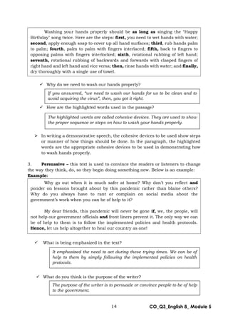 14 CO_Q3_English 8_ Module 5
 Why do we need to wash our hands properly?
 How are the highlighted words used in the passage?
 In writing a demonstrative speech, the cohesive devices to be used show steps
or manner of how things should be done. In the paragraph, the highlighted
words are the appropriate cohesive devices to be used in demonstrating how
to wash hands properly.
3. Persuasive – this text is used to convince the readers or listeners to change
the way they think, do, so they begin doing something new. Below is an example:
Example:
 What is being emphasized in the text?
 What do you think is the purpose of the writer?
If you answered, “we need to wash our hands for us to be clean and to
avoid acquiring the virus”, then, you got it right.
The highlighted words are called cohesive devices. They are used to show
the proper sequence or steps on how to wash your hands properly.
The purpose of the writer is to persuade or convince people to be of help
to the government.
It emphasized the need to act during these trying times. We can be of
help to them by simply following the implemented policies on health
protocols.
Washing your hands properly should be as long as singing the "Happy
Birthday" song twice. Here are the steps: first, you need to wet hands with water;
second, apply enough soap to cover up all hand surfaces; third, rub hands palm
to palm; fourth, palm to palm with fingers interlaced; fifth, back to fingers to
opposing palms with fingers interlocked; sixth, rotational rubbing of left hand;
seventh, rotational rubbing of backwards and forwards with clasped fingers of
right hand and left hand and vice versa; then, rinse hands with water; and finally,
dry thoroughly with a single use of towel.
Why go out when it is much safer at home? Why don’t you reflect and
ponder on lessons brought about by this pandemic rather than blame others?
Why do you always have to rant or complain on social media about the
government’s work when you can be of help to it?
My dear friends, this pandemic will never be gone if, we, the people, will
not help our government officials and front liners prevent it. The only way we can
be of help to them is to follow the implemented policies and health protocols.
Hence, let us help altogether to heal our country as one!
 