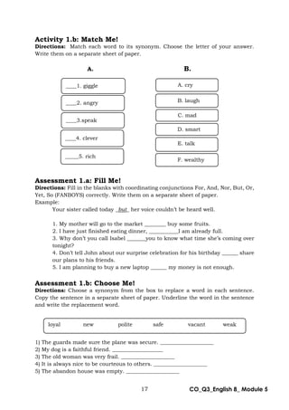 17 CO_Q3_English 8_ Module 5
Activity 1.b: Match Me!
Directions: Match each word to its synonym. Choose the letter of your answer.
Write them on a separate sheet of paper.
A. B.
Assessment 1.a: Fill Me!
Directions: Fill in the blanks with coordinating conjunctions For, And, Nor, But, Or,
Yet, So (FANBOYS) correctly. Write them on a separate sheet of paper.
Example:
Your sister called today _but_ her voice couldn’t be heard well.
1. My mother will go to the market ________ buy some fruits.
2. I have just finished eating dinner, ___________I am already full.
3. Why don’t you call Isabel _______you to know what time she’s coming over
tonight?
4. Don’t tell John about our surprise celebration for his birthday ______ share
our plans to his friends.
5. I am planning to buy a new laptop ______ my money is not enough.
Assessment 1.b: Choose Me!
Directions: Choose a synonym from the box to replace a word in each sentence.
Copy the sentence in a separate sheet of paper. Underline the word in the sentence
and write the replacement word.
1) The guards made sure the plane was secure. ____________________
2) My dog is a faithful friend. ___________________
3) The old woman was very frail. ____________________
4) It is always nice to be courteous to others. ____________________
5) The abandon house was empty. ____________________
____2. angry
____1. giggle
____4. clever
____3.speak
_____5. rich
A. cry
C. mad
F. wealthy
D. smart
B. laugh
E. talk
loyal new polite safe vacant weak
 