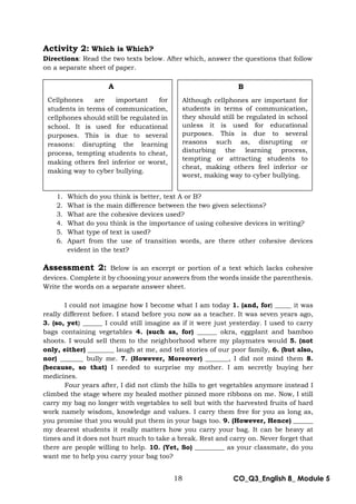 18 CO_Q3_English 8_ Module 5
Activity 2: Which is Which?
Directions: Read the two texts below. After which, answer the questions that follow
on a separate sheet of paper.
1. Which do you think is better, text A or B?
2. What is the main difference between the two given selections?
3. What are the cohesive devices used?
4. What do you think is the importance of using cohesive devices in writing?
5. What type of text is used?
6. Apart from the use of transition words, are there other cohesive devices
evident in the text?
Assessment 2: Below is an excerpt or portion of a text which lacks cohesive
devices. Complete it by choosing your answers from the words inside the parenthesis.
Write the words on a separate answer sheet.
I could not imagine how I become what I am today 1. (and, for) _____ it was
really different before. I stand before you now as a teacher. It was seven years ago,
3. (so, yet) ______ I could still imagine as if it were just yesterday. I used to carry
bags containing vegetables 4. (such as, for) ______ okra, eggplant and bamboo
shoots. I would sell them to the neighborhood where my playmates would 5. (not
only, either) ________ laugh at me, and tell stories of our poor family, 6. (but also,
nor) _______ bully me. 7. (However, Moreover) _______, I did not mind them 8.
(because, so that) I needed to surprise my mother. I am secretly buying her
medicines.
Four years after, I did not climb the hills to get vegetables anymore instead I
climbed the stage where my healed mother pinned more ribbons on me. Now, I still
carry my bag no longer with vegetables to sell but with the harvested fruits of hard
work namely wisdom, knowledge and values. I carry them free for you as long as,
you promise that you would put them in your bags too. 9. (However, Hence) ______
my dearest students it really matters how you carry your bag. It can be heavy at
times and it does not hurt much to take a break. Rest and carry on. Never forget that
there are people willing to help. 10. (Yet, So) _________ as your classmate, do you
want me to help you carry your bag too?
A
Cellphones are important for
students in terms of communication,
cellphones should still be regulated in
school. It is used for educational
purposes. This is due to several
reasons: disrupting the learning
process, tempting students to cheat,
making others feel inferior or worst,
making way to cyber bullying.
B
Although cellphones are important for
students in terms of communication,
they should still be regulated in school
unless it is used for educational
purposes. This is due to several
reasons such as, disrupting or
disturbing the learning process,
tempting or attracting students to
cheat, making others feel inferior or
worst, making way to cyber bullying.
 