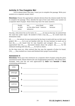 19 CO_Q3_English 8_ Module 5
Activity 3: You Complete Me!
You’re almost done! This time, I want you to complete the passage. Write your
answers on a separate answer sheet.
Directions: Choose the appropriate cohesive devices from the choices inside the box
to complete the passage. Then, identify the type of text used. Write your answer on
a separate sheet of paper. Some items may have the same answers.
One day, John drove his car for work. (1) _________he was on his way, he noticed that
the road was under repair. He needed to find a way (2)______ he could reach his
destination early.
(3) _________he arrived, he was instructed by his boss to work with Ian on their next
project. (4)_______, he is not yet familiar with Ian. He was hesitant to reach out to
him (5)________he heard that he was boastful and arrogant. (6)_________, Ian
approached him (7)______ discussed details about the project. (8)_______ he felt
awkward working with him (9)______ he had no choice.
As the days went on, John noticed that Ian was the opposite of what he heard.
(10)______they worked as a team and finished their project successfully.
Assessment 3:
Directions: Write your own sentences on a separate sheet of paper using the given
transitional words. Please observe the use of appropriate pronouns. Two points each.
Example: John and Ian are well appreciated by their boss because of their
outstanding performance.
1. __________________________________________________
2. __________________________________________________
3. __________________________________________________
4. __________________________________________________
5. _________________________________________________
finally but even ifand while
so that on the other hand however because
when whenever
while
although
unless
such as
moreover
 