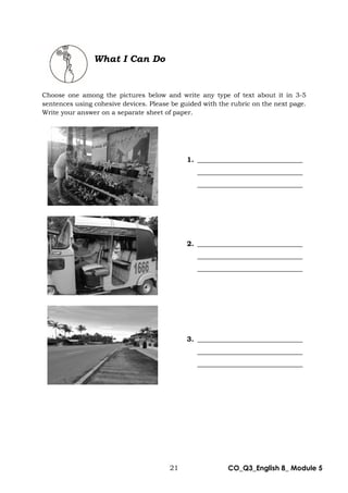 21 CO_Q3_English 8_ Module 5
What I Can Do
Choose one among the pictures below and write any type of text about it in 3-5
sentences using cohesive devices. Please be guided with the rubric on the next page.
Write your answer on a separate sheet of paper.
1. ______________________________
______________________________
______________________________
2. ______________________________
______________________________
______________________________
3. ______________________________
______________________________
______________________________
 