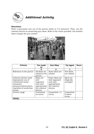 24 CO_Q3_English 8_ Module 5
Additional Activity
Directions:
Write a persuasive text out of the picture below in 3-5 sentences. Then, use the
cohesive devices in connecting your ideas. Refer to the rubric provided. Use another
sheet of paper for your answer.
Criteria You made
it!
Just Okay Try Again Score
5 3 1
Relevance to the picture All ideas are
related to the
picture
Some ideas are
related
Few ideas
are related
Cohesive devises used
(Appropriate use of
transitional words,
synonyms,
pronouns/determiners,
repetition of words/key
terms)
Ideas are
well
organized
and used
appropriately
the cohesive
devices
Some ideas are
well organized
and used
appropriately
the cohesive
devices
Ideas are
illogically
arranged
Correct usage Committed
no errors
Committed 1-5
errors
Committed
6-above
errors
TOTAL
 