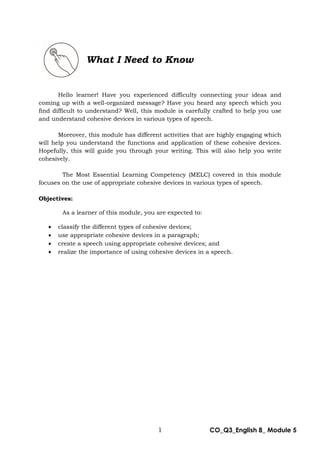1 CO_Q3_English 8_ Module 5
Hello learner! Have you experienced difficulty connecting your ideas and
coming up with a well-organized message? Have you heard any speech which you
find difficult to understand? Well, this module is carefully crafted to help you use
and understand cohesive devices in various types of speech.
Moreover, this module has different activities that are highly engaging which
will help you understand the functions and application of these cohesive devices.
Hopefully, this will guide you through your writing. This will also help you write
cohesively.
The Most Essential Learning Competency (MELC) covered in this module
focuses on the use of appropriate cohesive devices in various types of speech.
Objectives:
As a learner of this module, you are expected to:
 classify the different types of cohesive devices;
 use appropriate cohesive devices in a paragraph;
 create a speech using appropriate cohesive devices; and
 realize the importance of using cohesive devices in a speech.
What I Need to Know
 