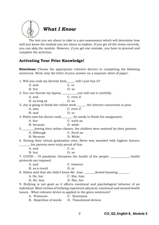 2 CO_Q3_English 8_ Module 5
What I Know
The test you are about to take is a pre-assessment which will determine how
well you know the module you are about to explore. If you get all the items correctly,
you can skip the module. However, if you get one mistake, you have to proceed and
complete the activities.
Activating Your Prior Knowledge!
Directions: Choose the appropriate cohesive devices in completing the following
sentences. Write only the letter of your answer on a separate sheet of paper.
1. Will you cook my favorite food______ will I just buy it?
A. and C. or
B. but D. so
2. You can borrow my laptop ___________you will use it carefully.
A. and C. even if
B. as long as D. so
3. Joy is going to finish her online work ______ the internet connection is poor.
A. also C. even if
B. and D. or
4. Pedro eats his dinner early _______ he needs to finish his assignment.
A. but C. such as
B. because D. while
5. ________having their online classes, the children were assisted by their parents.
A. Although C. Such as
B. Because D. While
6. During their virtual graduation rites, Berto was awarded with highest honors;
________his parents were truly proud of him.
A. and C. or
B. but D. so
7. COVID - 19 pandemic threatens the health of the people; ____________, health
protocols are imposed.
A. and C. however
B. as a result D. or
8. Althea said that she didn’t know Mr. Jose. _______denied knowing _______.
A. He, her C. She, him
B. He, him D. She, her
9. Bullying is not good as it affects emotional and psychological behavior of an
individual. Most victims of bullying experience physical, emotional and mental health
issues. What cohesive device is applied in the given sentences?
A. Pronouns C. Synonyms
B. Repetition of words D. Transitional devices
 