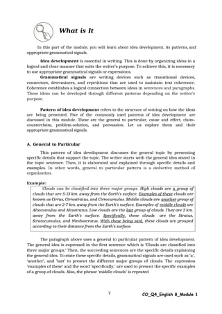 Clouds can be classified into three major groups. High clouds are a group of
clouds that are 5-13 km. away from the Earth’s surface. Examples of these clouds are
known as Cirrus, Cirrostratus, and Cirrocumulus. Middle clouds are another group of
clouds that are 2-7 km. away from the Earth’s surface. Examples of middle clouds are
Altocumulus and Altostratus. Low clouds are the last group of clouds. They are 2 km.
away from the Earth’s surface. Specifically, these clouds are the Stratus,
Stratocumulus, and Nimbostratus. With these being said, these clouds are grouped
according to their distance from the Earth’s surface.
7 CO_Q4_English 8_Module 1
What is It
In this part of the module, you will learn about idea development, its patterns, and
appropriate grammatical signals.
Idea development is essential in writing. This is done by organizing ideas in a
logical and clear manner that suits the writer’s purpose. To achieve this, it is necessary
to use appropriate grammatical signals or expressions.
Grammatical signals are writing devices such as transitional devices,
connectors, determiners, and repetitions that are used to maintain text coherence.
Coherence establishes a logical connection between ideas in sentences and paragraphs.
These ideas can be developed through different patterns depending on the writer’s
purpose.
Pattern of idea development refers to the structure of writing on how the ideas
are being presented. Five of the commonly used patterns of idea development are
discussed in this module. These are the general to particular, cause and effect, claim-
counterclaim, problem-solution, and persuasion. Let us explore them and their
appropriate grammatical signals.
A. General to Particular
This pattern of idea development discusses the general topic by presenting
specific details that support the topic. The writer starts with the general idea stated in
the topic sentence. Then, it is elaborated and explained through specific details and
examples. In other words, general to particular pattern is a deductive method of
organization.
Example:
The paragraph above uses a general to particular pattern of idea development.
The general idea is expressed in the first sentence which is ‘Clouds are classified into
three major groups.’ Then, the succeeding sentences are the specific details explaining
the general idea. To state these specific details, grammatical signals are used such as ‘a’,
‘another’, and ‘last’ to present the different major groups of clouds. The expression
‘examples of these’ and the word ‘specifically,’ are used to present the specific examples
of a group of clouds. Also, the phrase ‘middle clouds’ is repeated
 