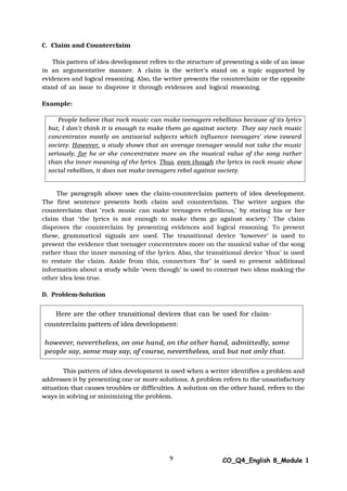 People believe that rock music can make teenagers rebellious because of its lyrics
but, I don’t think it is enough to make them go against society. They say rock music
concentrates mostly on antisocial subjects which influence teenagers’ view toward
society. However, a study shows that an average teenager would not take the music
seriously, for he or she concentrates more on the musical value of the song rather
than the inner meaning of the lyrics. Thus, even though the lyrics in rock music show
social rebellion, it does not make teenagers rebel against society.
Here are the other transitional devices that can be used for claim-
counterclaim pattern of idea development:
however, nevertheless, on one hand, on the other hand, admittedly, some
people say, some may say, of course, nevertheless, and but not only that.
9 CO_Q4_English 8_Module 1
C. Claim and Counterclaim
This pattern of idea development refers to the structure of presenting a side of an issue
in an argumentative manner. A claim is the writer’s stand on a topic supported by
evidences and logical reasoning. Also, the writer presents the counterclaim or the opposite
stand of an issue to disprove it through evidences and logical reasoning.
Example:
The paragraph above uses the claim-counterclaim pattern of idea development.
The first sentence presents both claim and counterclaim. The writer argues the
counterclaim that ‘rock music can make teenagers rebellious,’ by stating his or her
claim that ‘the lyrics is not enough to make them go against society.’ The claim
disproves the counterclaim by presenting evidences and logical reasoning. To present
these, grammatical signals are used. The transitional device ‘however’ is used to
present the evidence that teenager concentrates more on the musical value of the song
rather than the inner meaning of the lyrics. Also, the transitional device ‘thus’ is used
to restate the claim. Aside from this, connectors ‘for’ is used to present additional
information about a study while ‘even though’ is used to contrast two ideas making the
other idea less true.
D. Problem-Solution
This pattern of idea development is used when a writer identifies a problem and
addresses it by presenting one or more solutions. A problem refers to the unsatisfactory
situation that causes troubles or difficulties. A solution on the other hand, refers to the
ways in solving or minimizing the problem.
 