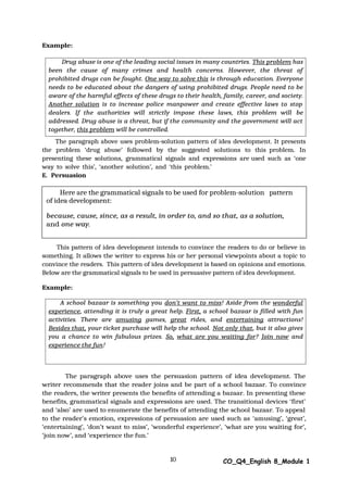 Drug abuse is one of the leading social issues in many countries. This problem has
been the cause of many crimes and health concerns. However, the threat of
prohibited drugs can be fought. One way to solve this is through education. Everyone
needs to be educated about the dangers of using prohibited drugs. People need to be
aware of the harmful effects of these drugs to their health, family, career, and society.
Another solution is to increase police manpower and create effective laws to stop
dealers. If the authorities will strictly impose these laws, this problem will be
addressed. Drug abuse is a threat, but if the community and the government will act
together, this problem will be controlled.
Here are the grammatical signals to be used for problem-solution pattern
of idea development:
because, cause, since, as a result, in order to, and so that, as a solution,
and one way.
A school bazaar is something you don’t want to miss! Aside from the wonderful
experience, attending it is truly a great help. First, a school bazaar is filled with fun
activities. There are amusing games, great rides, and entertaining attractions!
Besides that, your ticket purchase will help the school. Not only that, but it also gives
you a chance to win fabulous prizes. So, what are you waiting for? Join now and
experience the fun!
10 CO_Q4_English 8_Module 1
Example:
The paragraph above uses problem-solution pattern of idea development. It presents
the problem ‘drug abuse’ followed by the suggested solutions to this problem. In
presenting these solutions, grammatical signals and expressions are used such as ‘one
way to solve this’, ‘another solution’, and ‘this problem.’
E. Persuasion
This pattern of idea development intends to convince the readers to do or believe in
something. It allows the writer to express his or her personal viewpoints about a topic to
convince the readers. This pattern of idea development is based on opinions and emotions.
Below are the grammatical signals to be used in persuasive pattern of idea development.
Example:
The paragraph above uses the persuasion pattern of idea development. The
writer recommends that the reader joins and be part of a school bazaar. To convince
the readers, the writer presents the benefits of attending a bazaar. In presenting these
benefits, grammatical signals and expressions are used. The transitional devices ‘first’
and ‘also’ are used to enumerate the benefits of attending the school bazaar. To appeal
to the reader’s emotion, expressions of persuasion are used such as ‘amusing’, ‘great’,
‘entertaining’, ‘don’t want to miss’, ‘wonderful experience’, ‘what are you waiting for’,
‘join now’, and ‘experience the fun.’
 