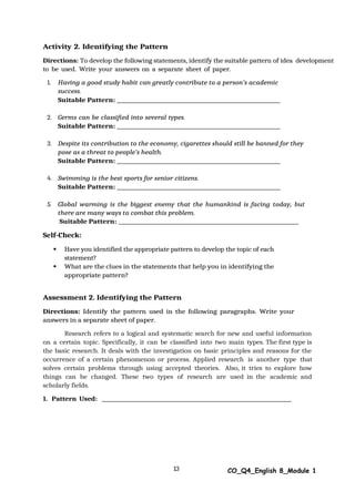 13 CO_Q4_English 8_Module 1
Activity 2. Identifying the Pattern
Directions: To develop the following statements, identify the suitable pattern of idea development
to be used. Write your answers on a separate sheet of paper.
1. Having a good study habit can greatly contribute to a person’s academic
success.
Suitable Pattern:
2. Germs can be classified into several types.
Suitable Pattern:
3. Despite its contribution to the economy, cigarettes should still be banned for they
pose as a threat to people’s health.
Suitable Pattern:
4. Swimming is the best sports for senior citizens.
Suitable Pattern:
5. Global warming is the biggest enemy that the humankind is facing today, but
there are many ways to combat this problem.
Suitable Pattern:
Self-Check:
 Have you identified the appropriate pattern to develop the topic of each
statement?
 What are the clues in the statements that help you in identifying the
appropriate pattern?
Assessment 2. Identifying the Pattern
Directions: Identify the pattern used in the following paragraphs. Write your
answers in a separate sheet of paper.
Research refers to a logical and systematic search for new and useful information
on a certain topic. Specifically, it can be classified into two main types. The first type is
the basic research. It deals with the investigation on basic principles and reasons for the
occurrence of a certain phenomenon or process. Applied research is another type that
solves certain problems through using accepted theories. Also, it tries to explore how
things can be changed. These two types of research are used in the academic and
scholarly fields.
1. Pattern Used:
 
