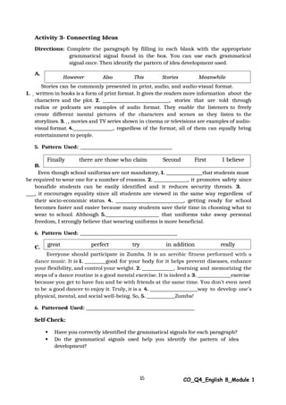 15 CO_Q4_English 8_Module 1
Activity 3- Connecting Ideas
Directions: Complete the paragraph by filling in each blank with the appropriate
grammatical signal found in the box. You can use each grammatical
signal once. Then identify the pattern of idea development used.
A.
Stories can be commonly presented in print, audio, and audio-visual format.
1. written in books is a form of print format. It gives the readers more information about the
characters and the plot. 2. , stories that are told through
radios or podcasts are examples of audio format. They enable the listeners to freely
create different mental pictures of the characters and scenes as they listen to the
storylines. 3. , movies and TV series shown in cinema or televisions are examples of audio-
visual format. 4. , regardless of the format, all of them can equally bring
entertainment to people.
5. Pattern Used:
B.
Even though school uniforms are not mandatory, 1. that students must
be required to wear one for a number of reasons. 2. , it promotes safety since
bonafide students can be easily identified and it reduces security threats. 3.
, it encourages equality since all students are viewed in the same way regardless of
their socio-economic status. 4. , getting ready for school
becomes faster and easier because many students save their time in choosing what to
wear to school. Although 5. that uniforms take away personal
freedom, I strongly believe that wearing uniforms is more beneficial.
6. Pattern Used:
C.
Everyone should participate in Zumba. It is an aerobic fitness performed with a
dance music. It is 1. good for your body for it helps prevent diseases, enhance
your flexibility, and control your weight. 2. , learning and memorizing the
steps of a dance routine is a good mental exercise. It is indeed a 3. exercise
because you get to have fun and be with friends at the same time. You don’t even need
to be a good dancer to enjoy it. Truly, it is a 4. way to develop one’s
physical, mental, and social well-being. So, 5. Zumba!
6. Patterned Used:
Self-Check:
 Have you correctly identified the grammatical signals for each paragraph?
 Do the grammatical signals used help you identify the pattern of idea
development?
great perfect try in addition really
Finally there are those who claim Second First I believe
However Also This Stories Meanwhile
 