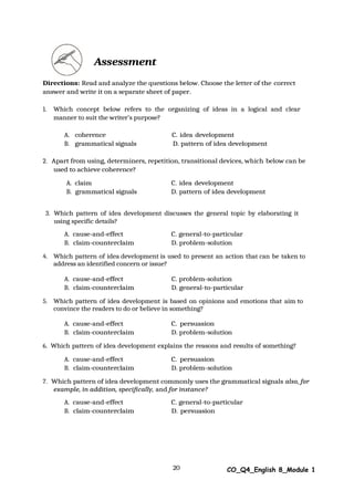20 CO_Q4_English 8_Module 1
Assessment
Directions: Read and analyze the questions below. Choose the letter of the correct
answer and write it on a separate sheet of paper.
1. Which concept below refers to the organizing of ideas in a logical and clear
manner to suit the writer’s purpose?
A. coherence C. idea development
B. grammatical signals D. pattern of idea development
2. Apart from using, determiners, repetition, transitional devices, which below can be
used to achieve coherence?
A. claim C. idea development
B. grammatical signals D. pattern of idea development
3. Which pattern of idea development discusses the general topic by elaborating it
using specific details?
A. cause-and-effect C. general-to-particular
B. claim-counterclaim D. problem-solution
4. Which pattern of idea development is used to present an action that can be taken to
address an identified concern or issue?
A. cause-and-effect C. problem-solution
B. claim-counterclaim D. general-to-particular
5. Which pattern of idea development is based on opinions and emotions that aim to
convince the readers to do or believe in something?
A. cause-and-effect C. persuasion
B. claim-counterclaim D. problem-solution
6. Which pattern of idea development explains the reasons and results of something?
A. cause-and-effect C. persuasion
B. claim-counterclaim D. problem-solution
7. Which pattern of idea development commonly uses the grammatical signals also, for
example, in addition, specifically, and for instance?
A. cause-and-effect C. general-to-particular
B. claim-counterclaim D. persuasion
 