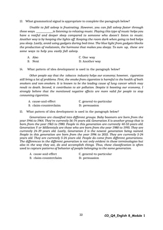 22 CO_Q4_English 8_Module 1
13. What grammatical signal is appropriate to complete the paragraph below?
Unable to fall asleep is frustrating. However, you can fall asleep faster through
these ways. is listening to relaxing music. Playing this type of music helps you
have a restful and deeper sleep compared to someone who doesn’t listen to music.
Another way is by keeping the lights off. Keeping the room dark when going to bed helps
you sleep. Lastly, avoid using gadgets during bed time. The blue light from gadgets blocks
the production of melatonin, the hormone that makes you sleepy. To sum up, these are
some ways to help you easily fall asleep.
A. Also C. One way
B. Next D. Another way
14. What pattern of idea development is used in the paragraph below?
Other people say that the tobacco industry helps our economy; however, cigarettes
still bring a lot of problems. First, the smoke from cigarettes is harmful to the health of both
smokers and non-smokers. It is known to be the leading cause of lung cancer which may
result to death. Second, it contributes to air pollution. Despite it boosting our economy, I
strongly believe that the mentioned negative effects are more valid for people to stop
consuming cigarettes.
A. cause-and-effect C. general-to-particular
B. claim-counterclaim D. persuasion
15. What pattern of idea development is used in the paragraph below?
Generations are classified into different groups. Baby boomers are born from the
year 1946 to 1964. They're currently 56-74 years old. Generation X is another group that is
born from the year 1965 to 1980. People in this generation are currently 40-55 years old.
Generation Y or Millennials are those who are born from the year 1980 to 1995. They are
currently 24-39 years old. Lastly, Generation Z is the newest generation being named.
People in this generation are born from the year 1996 to 2015. They are currently 5-24
years old. They are currently 5-24 years old. People do come from different generations.
The differences in the different generation is not only evident in these terminologies but
also in the way they see, do and accomplish things. Thus, these classification is often
used to capture patterns of behavior of people belonging to the same generation.
A. cause-and-effect C. general-to-particular
B. claim-counterclaim D. persuasion
 
