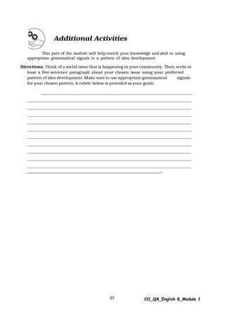 23 CO_Q4_English 8_Module 1
Additional Activities
This part of the module will help enrich your knowledge and skill in using
appropriate grammatical signals to a pattern of idea development.
Directions: Think of a social issue that is happening in your community. Then, write at
least a five-sentence paragraph about your chosen issue using your preferred
pattern of idea development. Make sure to use appropriate grammatical signals
for your chosen pattern. A rubric below is provided as your guide.
.
 