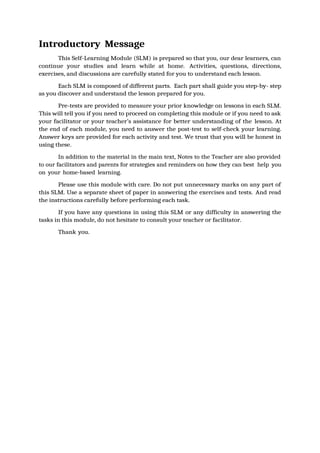 Introductory Message
This Self-Learning Module (SLM) is prepared so that you, our dear learners, can
continue your studies and learn while at home. Activities, questions, directions,
exercises, and discussions are carefully stated for you to understand each lesson.
Each SLM is composed of different parts. Each part shall guide you step-by- step
as you discover and understand the lesson prepared for you.
Pre-tests are provided to measure your prior knowledge on lessons in each SLM.
This will tell you if you need to proceed on completing this module or if you need to ask
your facilitator or your teacher’s assistance for better understanding of the lesson. At
the end of each module, you need to answer the post-test to self-check your learning.
Answer keys are provided for each activity and test. We trust that you will be honest in
using these.
In addition to the material in the main text, Notes to the Teacher are also provided
to our facilitators and parents for strategies and reminders on how they can best help you
on your home-based learning.
Please use this module with care. Do not put unnecessary marks on any part of
this SLM. Use a separate sheet of paper in answering the exercises and tests. And read
the instructions carefully before performing each task.
If you have any questions in using this SLM or any difficulty in answering the
tasks in this module, do not hesitate to consult your teacher or facilitator.
Thank you.
 