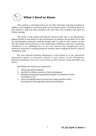 1 CO_Q4_English 8_Module 1
What I Need to Know
This module is developed based on the Most Essential Learning Competency
(MELC) in the English 8 curriculum guide for the fourth quarter. The lesson found in
this module is split into self-contained units with their own activities and notes for
further reading.
The lesson in this module will help the learners learn how to use grammatical
signals suitable to each pattern of idea development. In addition, this module can be used
for individualized instruction working through topic by topic. In this respect, we hope
that the module will itself be put to use productively in different ways that, nonetheless,
contributes to its underlying aim: to save our learners from dropping out and to
develop an awareness of reading among our learners, where reading the word is a part of
reading the world.
The most essential learning competency in this module is to use appropriate
grammatical signals or expressions suitable to each pattern of idea development:
general-to-particular, claim-and-counterclaim, problem-solution, cause-and-effect, and
others.
Specifically, the learners are expected to:
1. define grammatical signals;
2. identify the different patterns of idea development;
3. distinguish appropriate grammatical signals to each pattern of idea
development; and
4. write a paragraph about a social issue using a pattern of idea
development with appropriate grammatical signals.
 