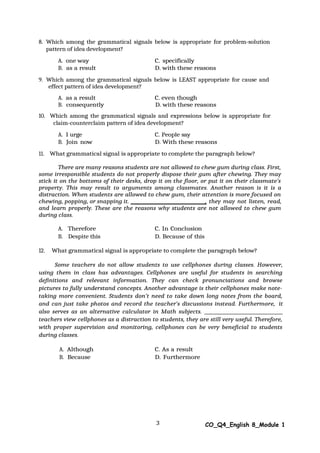 3 CO_Q4_English 8_Module 1
8. Which among the grammatical signals below is appropriate for problem-solution
pattern of idea development?
A. one way C. specifically
B. as a result D. with these reasons
9. Which among the grammatical signals below is LEAST appropriate for cause and
effect pattern of idea development?
A. as a result C. even though
B. consequently D. with these reasons
10. Which among the grammatical signals and expressions below is appropriate for
claim-counterclaim pattern of idea development?
A. I urge C. People say
B. Join now D. With these reasons
11. What grammatical signal is appropriate to complete the paragraph below?
There are many reasons students are not allowed to chew gum during class. First,
some irresponsible students do not properly dispose their gum after chewing. They may
stick it on the bottoms of their desks, drop it on the floor, or put it on their classmate’s
property. This may result to arguments among classmates. Another reason is it is a
distraction. When students are allowed to chew gum, their attention is more focused on
chewing, popping, or snapping it. , they may not listen, read,
and learn properly. These are the reasons why students are not allowed to chew gum
during class.
A. Therefore C. In Conclusion
B. Despite this D. Because of this
12. What grammatical signal is appropriate to complete the paragraph below?
Some teachers do not allow students to use cellphones during classes. However,
using them in class has advantages. Cellphones are useful for students in searching
definitions and relevant information. They can check pronunciations and browse
pictures to fully understand concepts. Another advantage is their cellphones make note-
taking more convenient. Students don’t need to take down long notes from the board,
and can just take photos and record the teacher’s discussions instead. Furthermore, it
also serves as an alternative calculator in Math subjects.
teachers view cellphones as a distraction to students, they are still very useful. Therefore,
with proper supervision and monitoring, cellphones can be very beneficial to students
during classes.
A. Although C. As a result
B. Because D. Furthermore
 