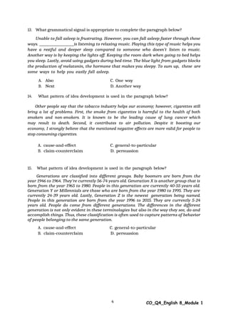 4 CO_Q4_English 8_Module 1
13. What grammatical signal is appropriate to complete the paragraph below?
Unable to fall asleep is frustrating. However, you can fall asleep faster through these
ways. is listening to relaxing music. Playing this type of music helps you
have a restful and deeper sleep compared to someone who doesn’t listen to music.
Another way is by keeping the lights off. Keeping the room dark when going to bed helps
you sleep. Lastly, avoid using gadgets during bed time. The blue light from gadgets blocks
the production of melatonin, the hormone that makes you sleepy. To sum up, these are
some ways to help you easily fall asleep.
A. Also C. One way
B. Next D. Another way
14. What pattern of idea development is used in the paragraph below?
Other people say that the tobacco industry helps our economy; however, cigarettes still
bring a lot of problems. First, the smoke from cigarettes is harmful to the health of both
smokers and non-smokers. It is known to be the leading cause of lung cancer which
may result to death. Second, it contributes to air pollution. Despite it boosting our
economy, I strongly believe that the mentioned negative effects are more valid for people to
stop consuming cigarettes.
A. cause-and-effect C. general-to-particular
B. claim-counterclaim D. persuasion
15. What pattern of idea development is used in the paragraph below?
Generations are classified into different groups. Baby boomers are born from the
year 1946 to 1964. They're currently 56-74 years old. Generation X is another group that is
born from the year 1965 to 1980. People in this generation are currently 40-55 years old.
Generation Y or Millennials are those who are born from the year 1980 to 1995. They are
currently 24-39 years old. Lastly, Generation Z is the newest generation being named.
People in this generation are born from the year 1996 to 2015. They are currently 5-24
years old. People do come from different generations. The differences in the different
generation is not only evident in these terminologies but also in the way they see, do and
accomplish things. Thus, these classification is often used to capture patterns of behavior
of people belonging to the same generation.
A. cause-and-effect C. general-to-particular
B. claim-counterclaim D. persuasion
 
