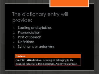 The dictionary entry will
provide:
1. Spelling and syllables
2. Pronunciation
3. Part of speech
4. Definitions
5. Synonyms or antonyms
Intrinsic
(ĭn-trĭnʹzĭk) adjective. Relating or belonging to the
essential nature of a thing; inherent. Antonym: extrinsic.
 