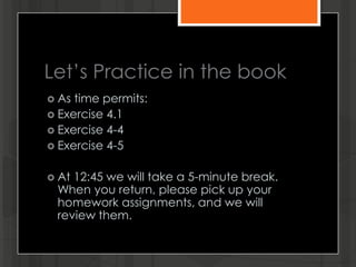 Let’s Practice in the book
 As time permits:
 Exercise 4.1
 Exercise 4-4
 Exercise 4-5
 At 12:45 we will take a 5-minute break.
When you return, please pick up your
homework assignments, and we will
review them.
 