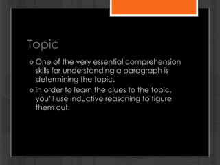 Topic
 One of the very essential comprehension
skills for understanding a paragraph is
determining the topic.
 In order to learn the clues to the topic,
you’ll use inductive reasoning to figure
them out.
 