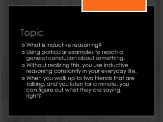 Topic
 What is inductive reasoning?
 Using particular examples to reach a
general conclusion about something.
 Without realizing this, you use inductive
reasoning constantly in your everyday life.
 When you walk up to two friends that are
talking, and you listen for a minute, you
can figure out what they are saying,
right?
 