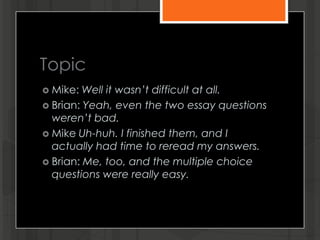 Topic
 Mike: Well it wasn’t difficult at all.
 Brian: Yeah, even the two essay questions
weren’t bad.
 Mike Uh-huh. I finished them, and I
actually had time to reread my answers.
 Brian: Me, too, and the multiple choice
questions were really easy.
 
