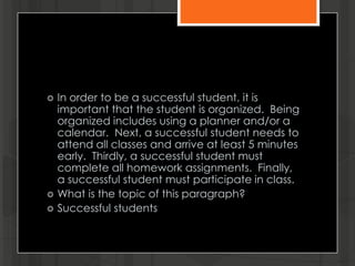  In order to be a successful student, it is
important that the student is organized. Being
organized includes using a planner and/or a
calendar. Next, a successful student needs to
attend all classes and arrive at least 5 minutes
early. Thirdly, a successful student must
complete all homework assignments. Finally,
a successful student must participate in class.
 What is the topic of this paragraph?
 Successful students
 