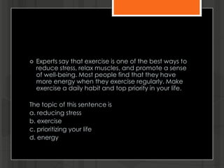  Experts say that exercise is one of the best ways to
reduce stress, relax muscles, and promote a sense
of well-being. Most people find that they have
more energy when they exercise regularly. Make
exercise a daily habit and top priority in your life.
The topic of this sentence is
a. reducing stress
b. exercise
c. prioritizing your life
d. energy
 