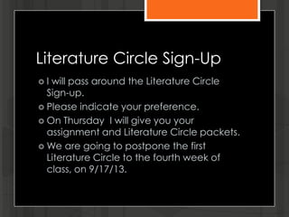 Literature Circle Sign-Up
 I will pass around the Literature Circle
Sign-up.
 Please indicate your preference.
 On Thursday I will give you your
assignment and Literature Circle packets.
 We are going to postpone the first
Literature Circle to the fourth week of
class, on 9/17/13.
 