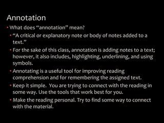 Annotation
• What does “annotation” mean?
• “A critical or explanatory note or body of notes added to a
text.”
• For the sake of this class, annotation is adding notes to a text;
however, it also includes, highlighting, underlining, and using
symbols.
• Annotating is a useful tool for improving reading
comprehension and for remembering the assigned text.
• Keep it simple. You are trying to connect with the reading in
some way. Use the tools that work best for you.
• Make the reading personal. Try to find some way to connect
with the material.
 