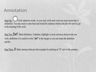 Annotation
Step One: Circle unknown words. As you read, circle each word you come across that is
unfamiliar. You may need to come back and reread the sentences before and after the word to get
at the meaning of the word.
Step Two: Def Mark definitions. Underline, highlight or circle sentences that provide you
with a definition. It is useful to write "def" in the margin so you can locate the definition
quickly.
Step Three: X Mark sentences that provide examples by marking an "X" next to the sentence.
 