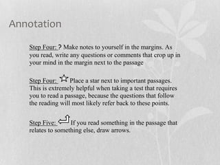 Annotation
Step Four: ? Make notes to yourself in the margins. As
you read, write any questions or comments that crop up in
your mind in the margin next to the passage
Step Four: Place a star next to important passages.
This is extremely helpful when taking a test that requires
you to read a passage, because the questions that follow
the reading will most likely refer back to these points.
Step Five: If you read something in the passage that
relates to something else, draw arrows.
 