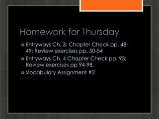 Homework for Thursday
 Entryways Ch. 3: Chapter Check pp. 48-
49; Review exercises pp. 50-54
 Entryways Ch. 4 Chapter Check pp. 93;
Review exercises pp 94-98.
 Vocabulary Assignment #2
 