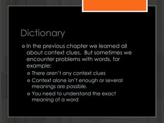 Dictionary
 In the previous chapter we learned all
about context clues. But sometimes we
encounter problems with words, for
example:
 There aren’t any context clues
 Context alone isn’t enough or several
meanings are possible.
 You need to understand the exact
meaning of a word
 