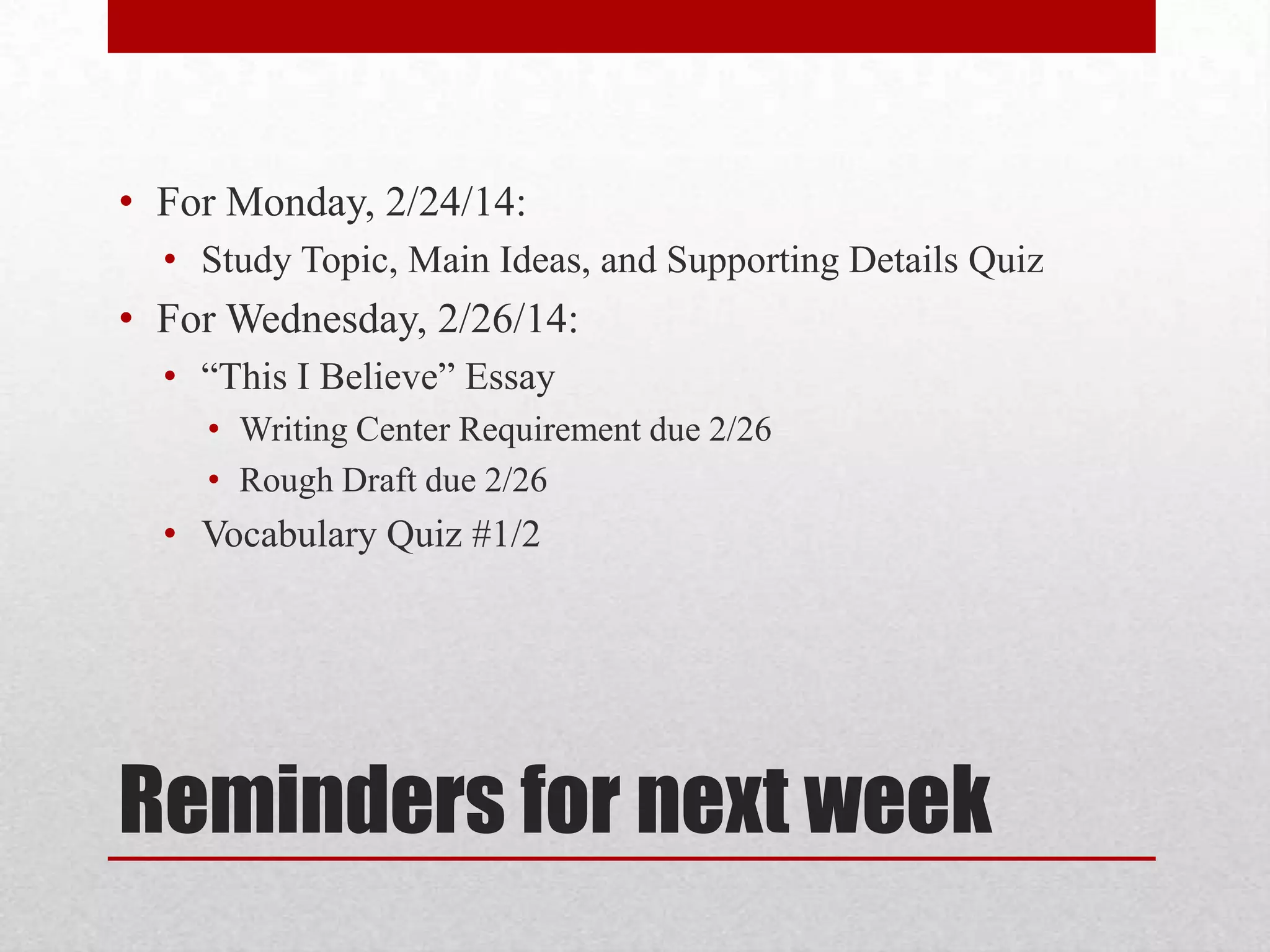 • For Monday, 2/24/14:
• Study Topic, Main Ideas, and Supporting Details Quiz
• For Wednesday, 2/26/14:
• “This I Believe” Essay
• Writing Center Requirement due 2/26
• Rough Draft due 2/26
• Vocabulary Quiz #1/2
Reminders for next week