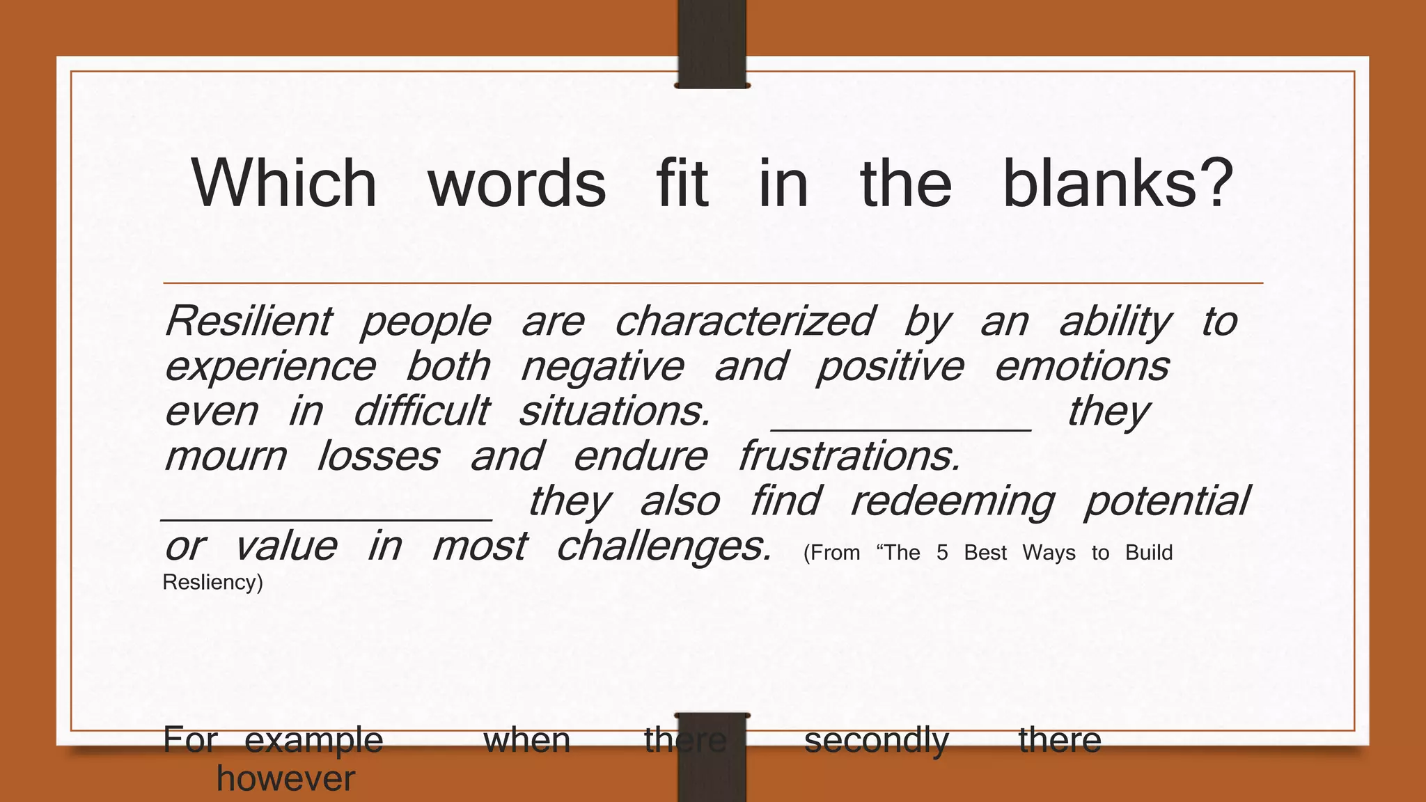 Which words fit in the blanks? 
Resilient people are characterized by an ability to 
experience both negative and positive emotions 
even in difficult situations. ___________ they 
mourn losses and endure frustrations. 
______________ they also find redeeming potential 
or value in most challenges. (From “The 5 Best Ways to Build 
Resliency) 
For example when there secondly there 
however 
 