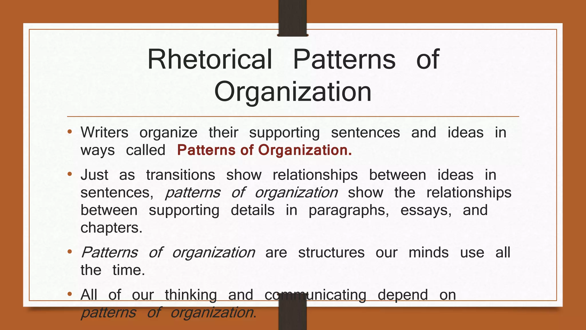 Rhetorical Patterns of 
Organization 
• Writers organize their supporting sentences and ideas in 
ways called Patterns of Organization. 
• Just as transitions show relationships between ideas in 
sentences, patterns of organization show the relationships 
between supporting details in paragraphs, essays, and 
chapters. 
• Patterns of organization are structures our minds use all 
the time. 
• All of our thinking and communicating depend on 
patterns of organization . 
 