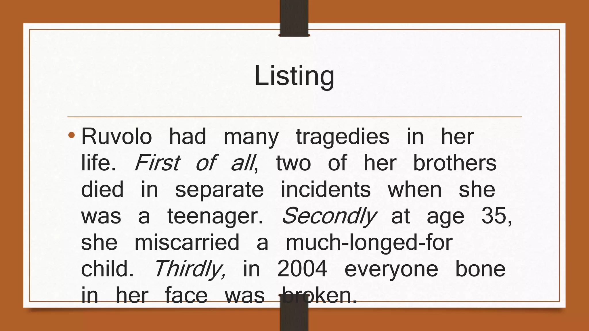 Listing 
• Ruvolo had many tragedies in her 
life. First of all , two of her brothers 
died in separate incidents when she 
was a teenager. Secondly at age 35, 
she miscarried a much-longed-for 
child. Thirdly, in 2004 everyone bone 
in her face was broken. 
 