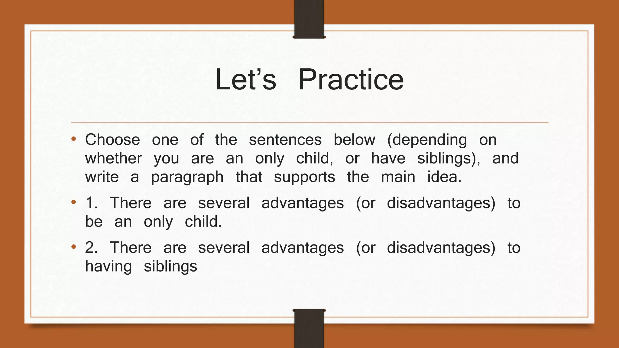 Let’s Practice 
• Choose one of the sentences below (depending on 
whether you are an only child, or have siblings), and 
write a paragraph that supports the main idea. 
• 1. There are several advantages (or disadvantages) to 
be an only child. 
• 2. There are several advantages (or disadvantages) to 
having siblings 
 