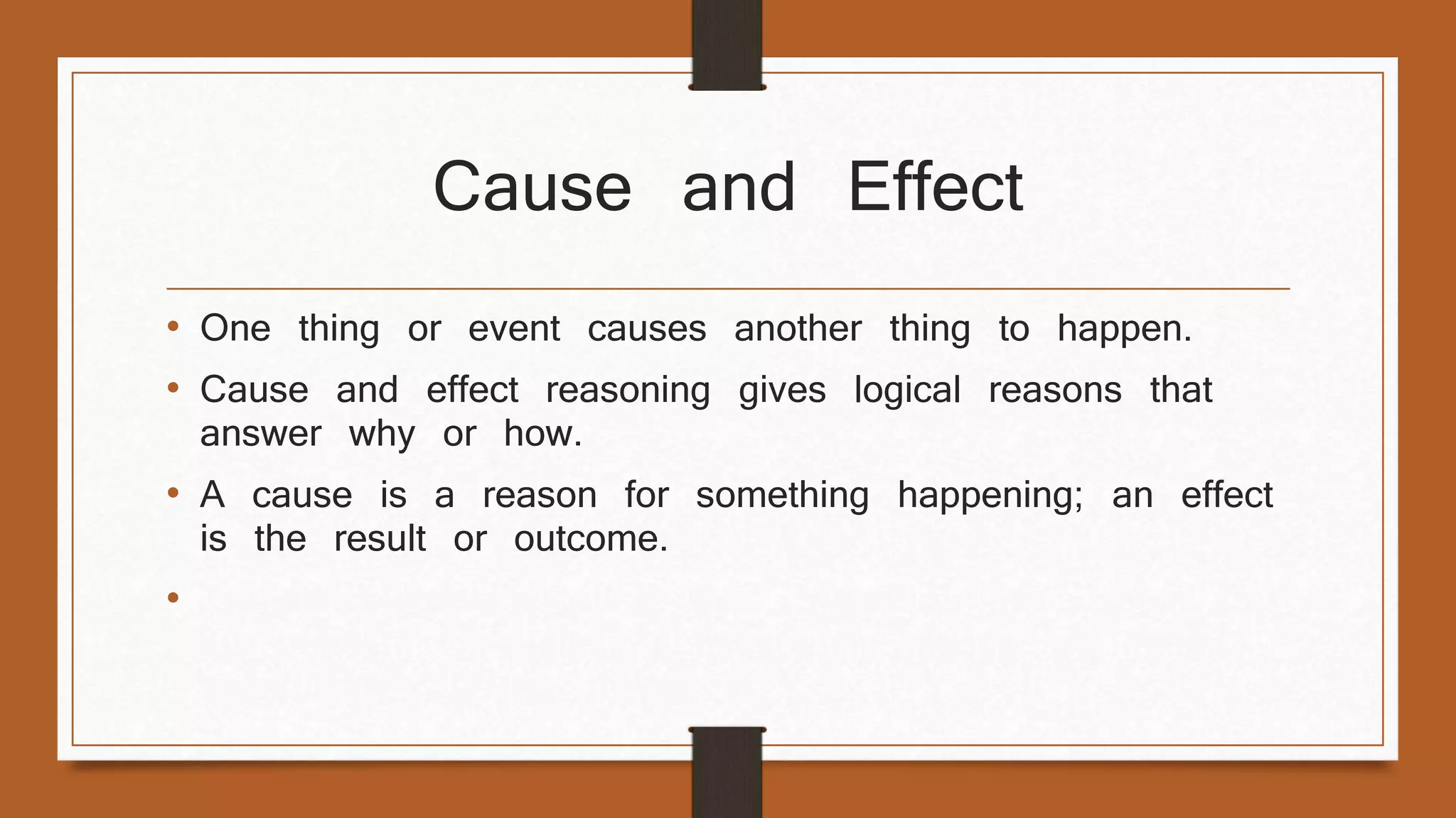 Cause and Effect 
• One thing or event causes another thing to happen. 
• Cause and effect reasoning gives logical reasons that 
answer why or how. 
• A cause is a reason for something happening; an effect 
is the result or outcome. 
• Transition words: because, thus, therefore, as a result, for 
this reason, to explain, consequently, hence, so, affect, 
accordingly, due to, results in 
 