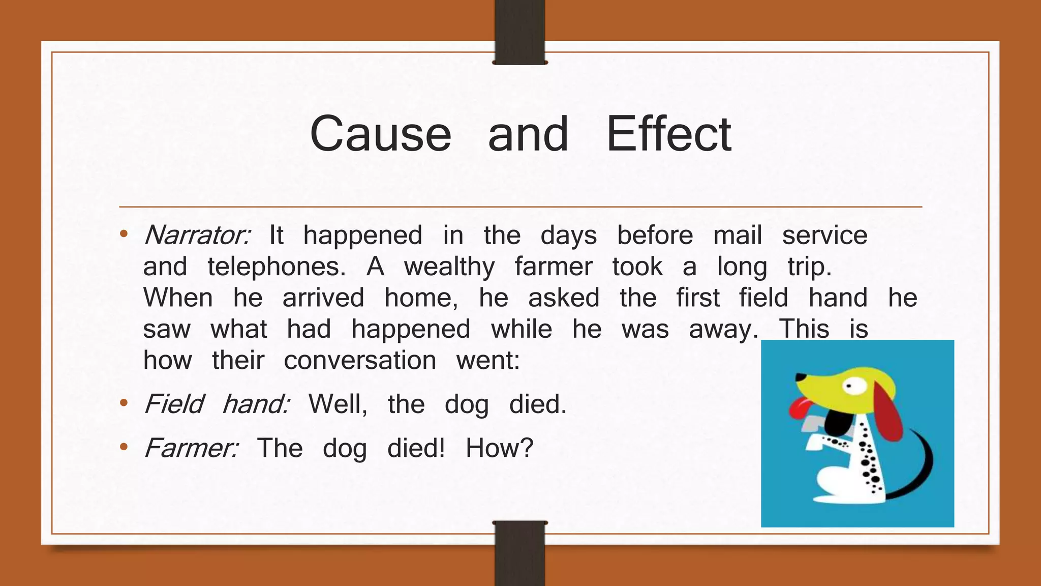 Cause and Effect 
• Narrator: It happened in the days before mail service 
and telephones. A wealthy farmer took a long trip. 
When he arrived home, he asked the first field hand he 
saw what had happened while he was away. This is 
how their conversation went: 
• Field hand: Well, the dog died. 
• Farmer: The dog died! How? 
 